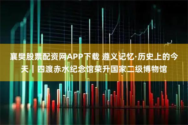 襄樊股票配资网APP下载 遵义记忆·历史上的今天｜四渡赤水纪念馆荣升国家二级博物馆