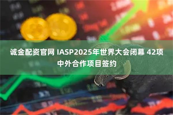 诚金配资官网 IASP2025年世界大会闭幕 42项中外合作项目签约