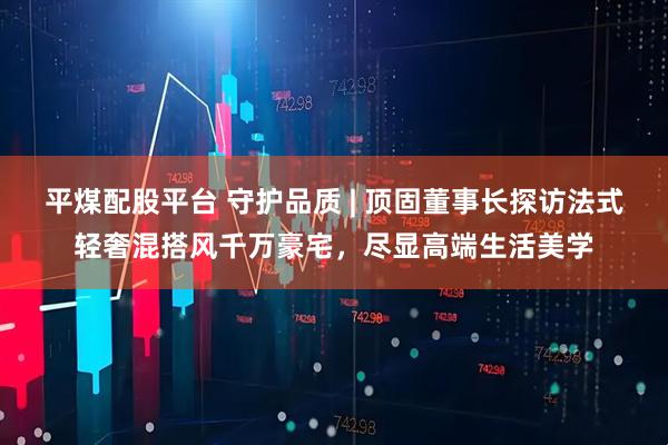 平煤配股平台 守护品质 | 顶固董事长探访法式轻奢混搭风千万豪宅，尽显高端生活美学