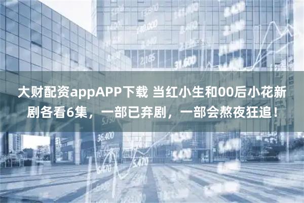 大财配资appAPP下载 当红小生和00后小花新剧各看6集，一部已弃剧，一部会熬夜狂追！