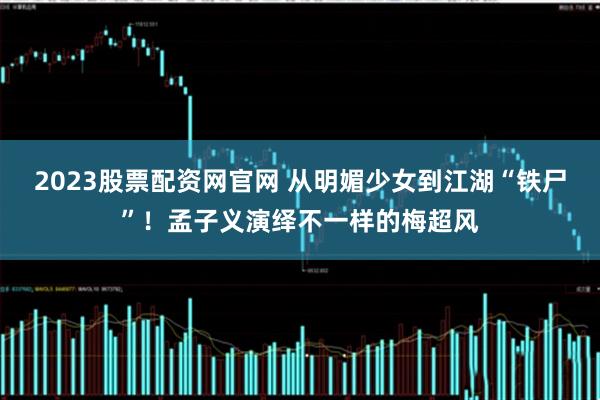 2023股票配资网官网 从明媚少女到江湖“铁尸”！孟子义演绎不一样的梅超风