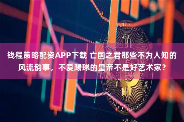 钱程策略配资APP下载 亡国之君那些不为人知的风流韵事,不爱踢球的皇帝不是好艺术家?