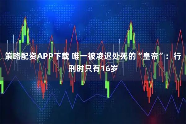 策略配资APP下载 唯一被凌迟处死的“皇帝”：行刑时只有16岁