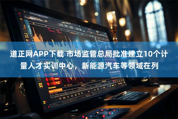 道正网APP下载 市场监管总局批准建立10个计量人才实训中心，新能源汽车等领域在列