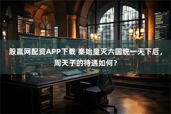 股赢网配资APP下载 秦始皇灭六国统一天下后,周天子的待遇如何?