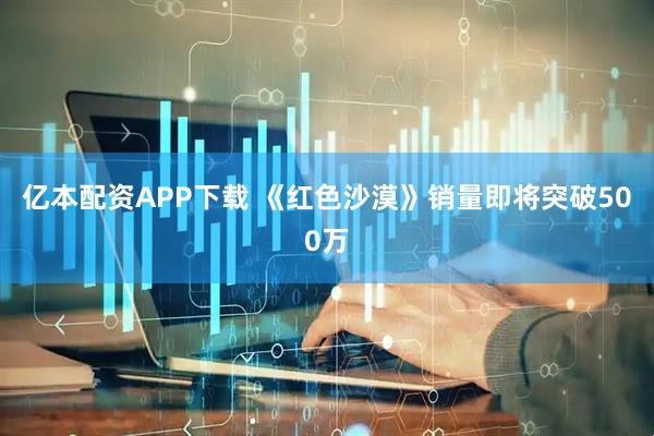 亿本配资APP下载 《红色沙漠》销量即将突破500万