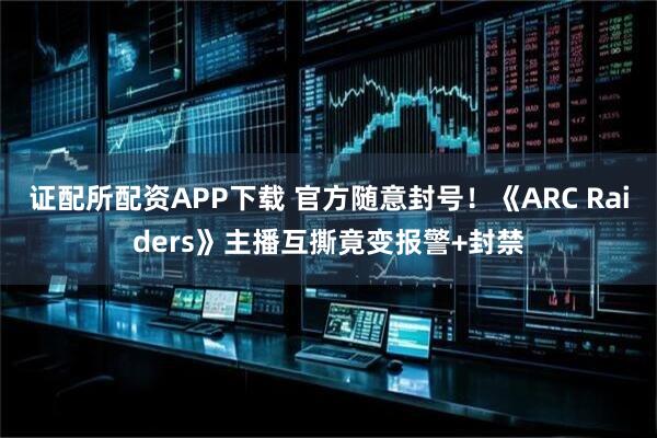 证配所配资APP下载 官方随意封号!《ARC Raiders》主播互撕竟变报警+封禁
