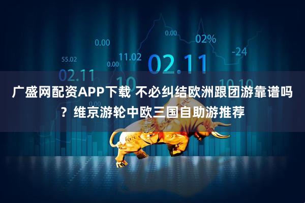 广盛网配资APP下载 不必纠结欧洲跟团游靠谱吗？维京游轮中欧三国自助游推荐