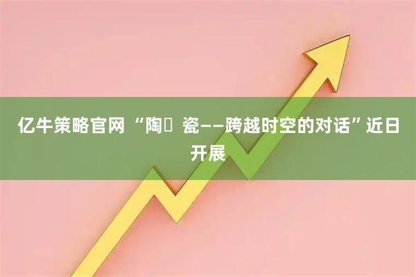 亿牛策略官网 “陶・瓷——跨越时空的对话”近日开展
