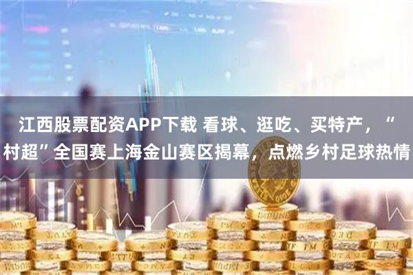 江西股票配资APP下载 看球、逛吃、买特产，“村超”全国赛上海金山赛区揭幕，点燃乡村足球热情