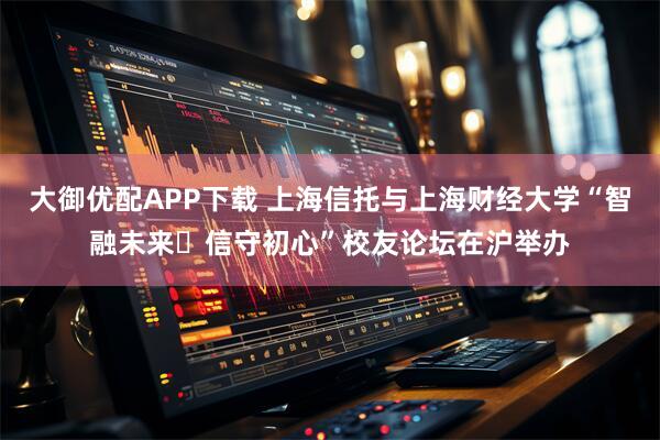 大御优配APP下载 上海信托与上海财经大学“智融未来・信守初心”校友论坛在沪举办