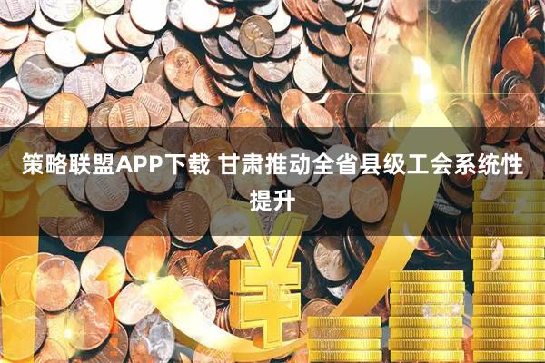 策略联盟APP下载 甘肃推动全省县级工会系统性提升
