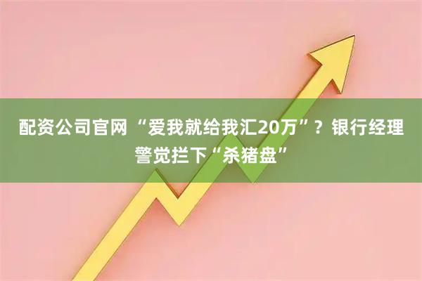 配资公司官网 “爱我就给我汇20万”？银行经理警觉拦下“杀猪盘”