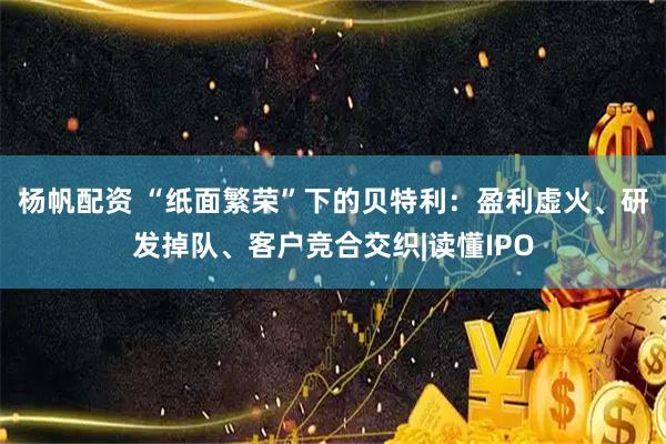 杨帆配资 “纸面繁荣”下的贝特利：盈利虚火、研发掉队、客户竞合交织|读懂IPO