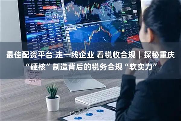 最佳配资平台 走一线企业 看税收合规｜探秘重庆“硬核”制造背后的税务合规“软实力”