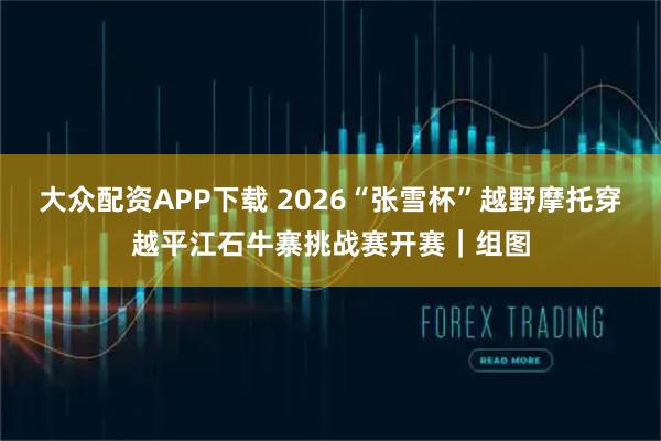 大众配资APP下载 2026“张雪杯”越野摩托穿越平江石牛寨挑战赛开赛｜组图