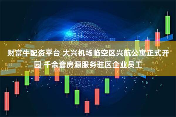 财富牛配资平台 大兴机场临空区兴航公寓正式开园 千余套房源服务驻区企业员工