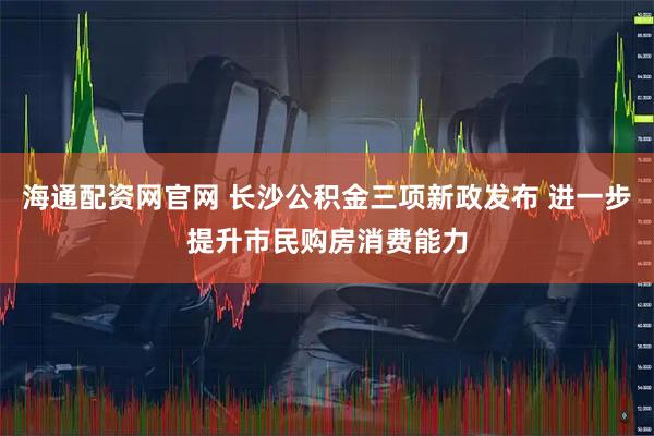 海通配资网官网 长沙公积金三项新政发布 进一步提升市民购房消费能力