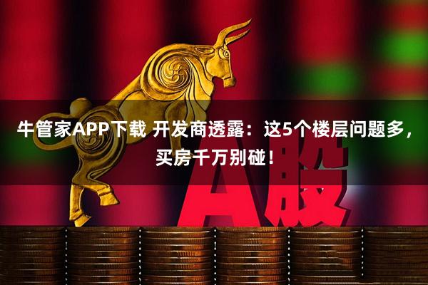 牛管家APP下载 开发商透露：这5个楼层问题多，买房千万别碰！