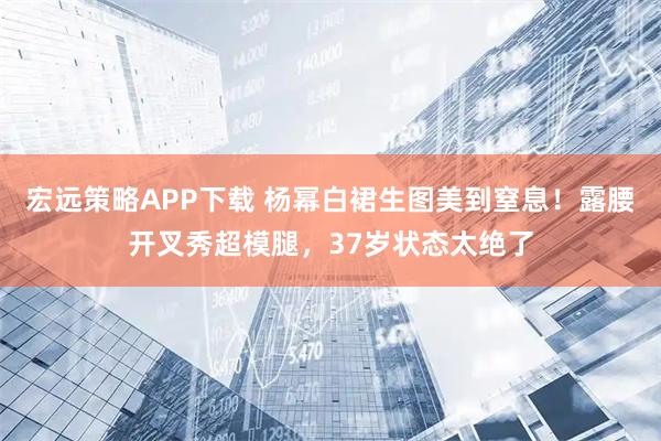 宏远策略APP下载 杨幂白裙生图美到窒息！露腰开叉秀超模腿，37岁状态太绝了