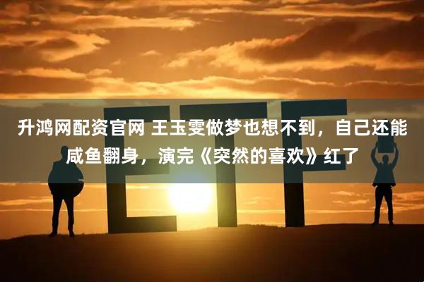 升鸿网配资官网 王玉雯做梦也想不到，自己还能咸鱼翻身，演完《突然的喜欢》红了