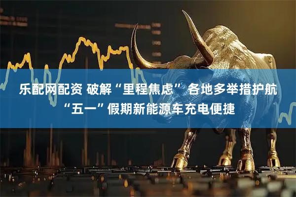 乐配网配资 破解“里程焦虑” 各地多举措护航“五一”假期新能源车充电便捷