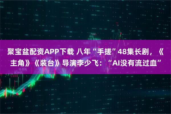 聚宝盆配资APP下载 八年“手搓”48集长剧，《主角》《装台》导演李少飞：“AI没有流过血”