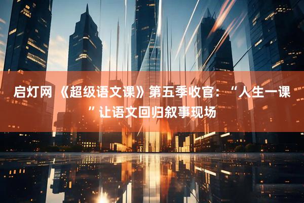 启灯网 《超级语文课》第五季收官：“人生一课”让语文回归叙事现场
