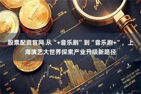 股票配资官网 从“+音乐剧”到“音乐剧+”，上海演艺大世界探索产业升级新路径